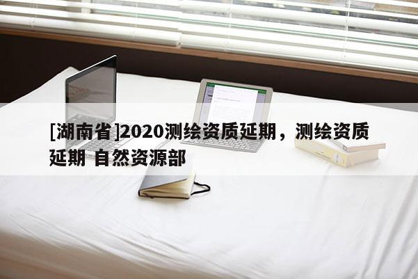 [湖南省]2020測(cè)繪資質(zhì)延期，測(cè)繪資質(zhì)延期 自然資源部