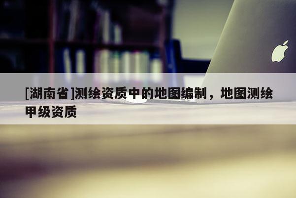 [湖南省]測繪資質(zhì)中的地圖編制，地圖測繪甲級資質(zhì)