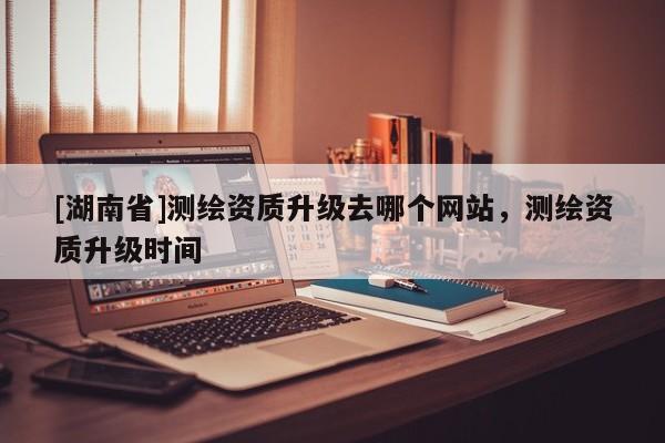 [湖南省]測繪資質(zhì)升級去哪個網(wǎng)站，測繪資質(zhì)升級時間