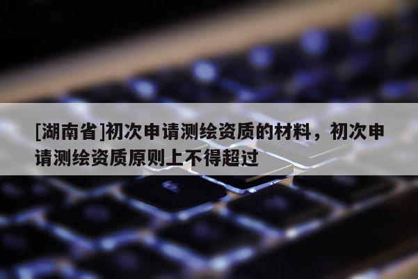 [湖南省]初次申請(qǐng)測(cè)繪資質(zhì)的材料，初次申請(qǐng)測(cè)繪資質(zhì)原則上不得超過