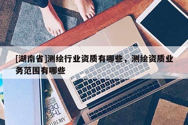 [湖南省]測(cè)繪行業(yè)資質(zhì)有哪些，測(cè)繪資質(zhì)業(yè)務(wù)范圍有哪些