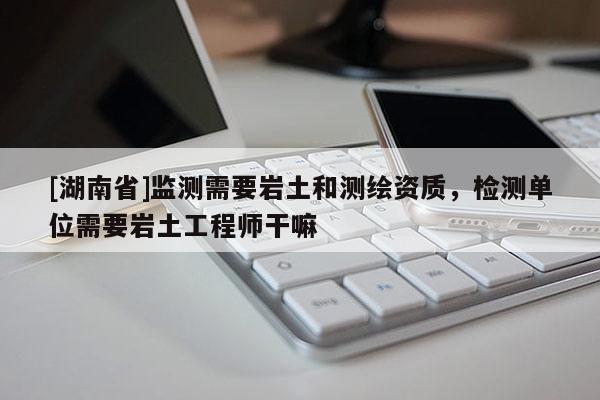 [湖南省]監(jiān)測需要巖土和測繪資質(zhì)，檢測單位需要巖土工程師干嘛