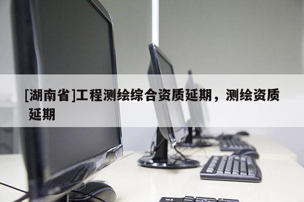 [湖南省]工程測繪綜合資質(zhì)延期，測繪資質(zhì) 延期