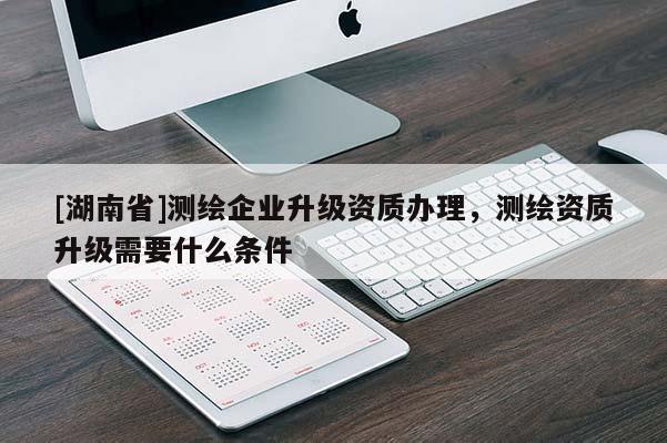 [湖南省]測(cè)繪企業(yè)升級(jí)資質(zhì)辦理，測(cè)繪資質(zhì)升級(jí)需要什么條件