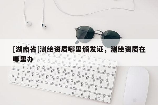 [湖南省]測繪資質(zhì)哪里頒發(fā)證，測繪資質(zhì)在哪里辦