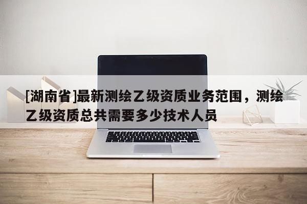 [湖南省]最新測繪乙級資質(zhì)業(yè)務(wù)范圍，測繪乙級資質(zhì)總共需要多少技術(shù)人員