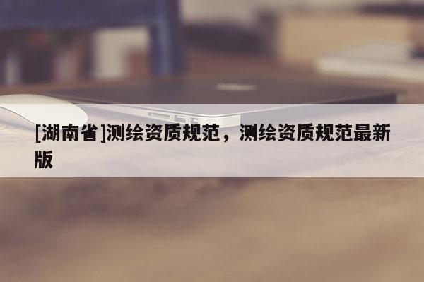 [湖南省]測繪資質(zhì)規(guī)范，測繪資質(zhì)規(guī)范最新版