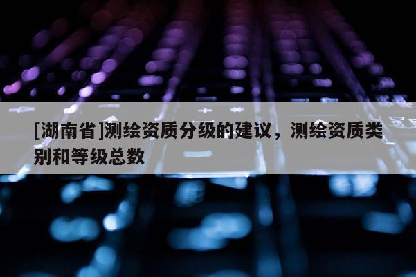 [湖南省]測繪資質(zhì)分級的建議，測繪資質(zhì)類別和等級總數(shù)