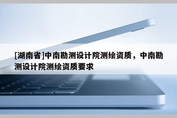 [湖南省]中南勘測設(shè)計院測繪資質(zhì)，中南勘測設(shè)計院測繪資質(zhì)要求