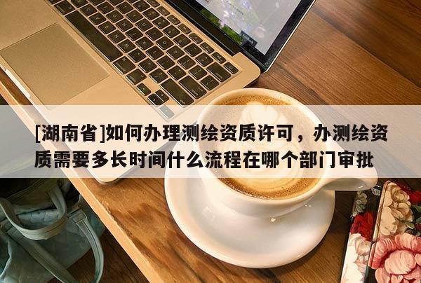 [湖南省]如何辦理測繪資質(zhì)許可，辦測繪資質(zhì)需要多長時間什么流程在哪個部門審批