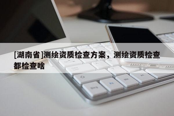 [湖南省]測繪資質(zhì)檢查方案，測繪資質(zhì)檢查都檢查啥