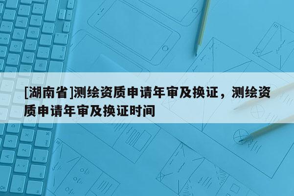 [湖南省]測繪資質(zhì)申請年審及換證，測繪資質(zhì)申請年審及換證時間