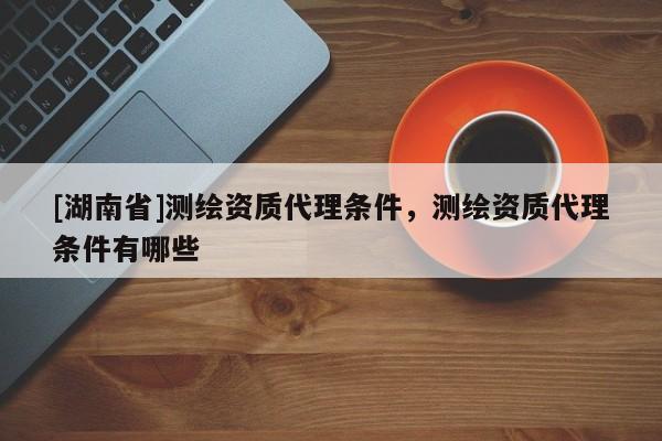 [湖南省]測繪資質代理條件，測繪資質代理條件有哪些