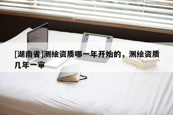 [湖南省]測繪資質(zhì)哪一年開始的，測繪資質(zhì)幾年一審