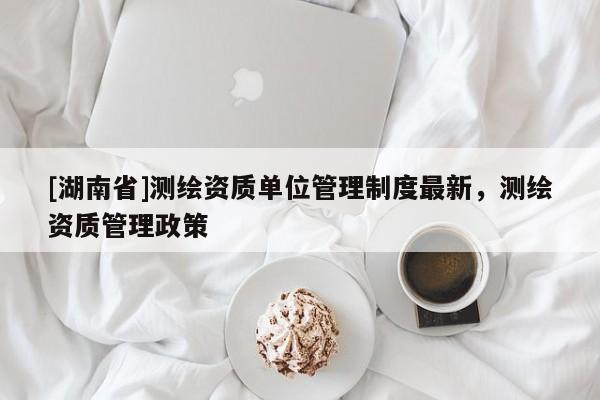 [湖南省]測繪資質(zhì)單位管理制度最新，測繪資質(zhì)管理政策