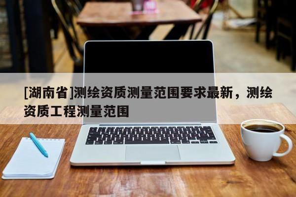 [湖南省]測繪資質(zhì)測量范圍要求最新，測繪資質(zhì)工程測量范圍