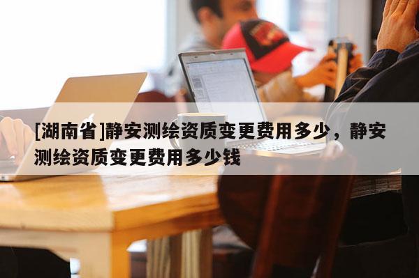 [湖南省]靜安測繪資質(zhì)變更費用多少，靜安測繪資質(zhì)變更費用多少錢