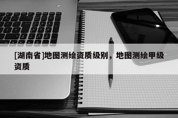 [湖南省]地圖測繪資質(zhì)級別，地圖測繪甲級資質(zhì)