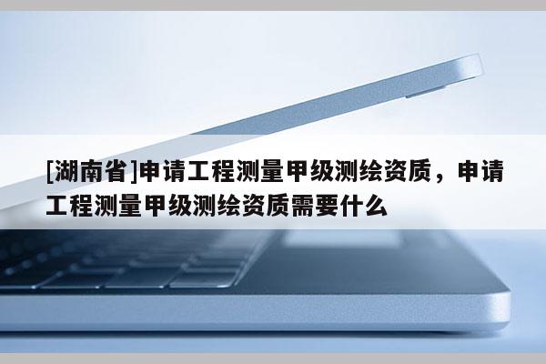 [湖南省]申請工程測量甲級測繪資質(zhì)，申請工程測量甲級測繪資質(zhì)需要什么