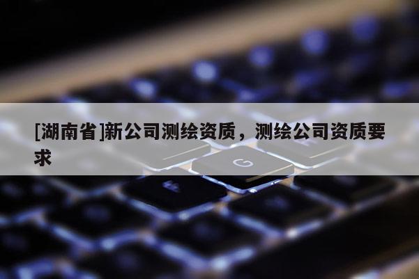 [湖南省]新公司測繪資質(zhì)，測繪公司資質(zhì)要求
