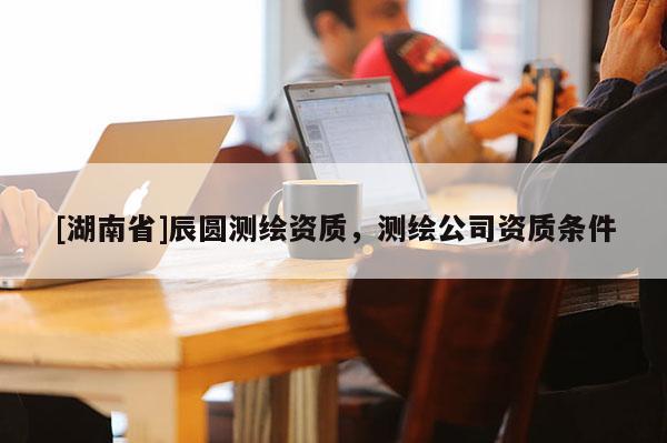 [湖南省]辰圓測繪資質(zhì)，測繪公司資質(zhì)條件
