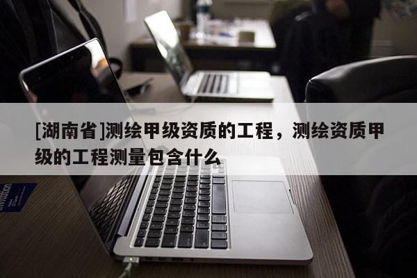 [湖南省]測(cè)繪甲級(jí)資質(zhì)的工程，測(cè)繪資質(zhì)甲級(jí)的工程測(cè)量包含什么