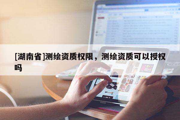 [湖南省]測(cè)繪資質(zhì)權(quán)限，測(cè)繪資質(zhì)可以授權(quán)嗎