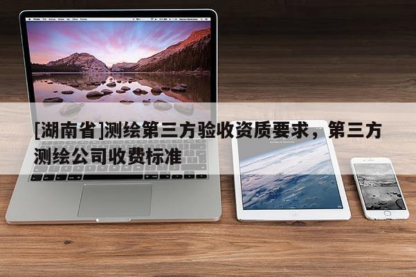[湖南省]測繪第三方驗(yàn)收資質(zhì)要求，第三方測繪公司收費(fèi)標(biāo)準(zhǔn)