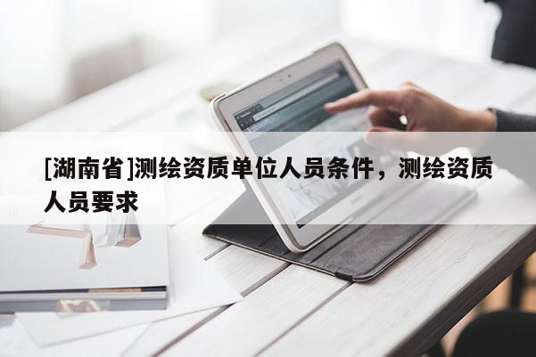 [湖南省]測(cè)繪資質(zhì)單位人員條件，測(cè)繪資質(zhì)人員要求