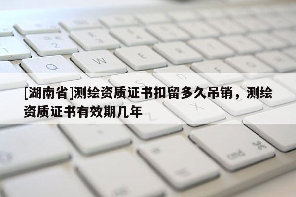 [湖南省]測(cè)繪資質(zhì)證書扣留多久吊銷，測(cè)繪資質(zhì)證書有效期幾年