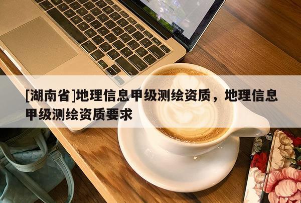 [湖南省]地理信息甲級(jí)測(cè)繪資質(zhì)，地理信息甲級(jí)測(cè)繪資質(zhì)要求