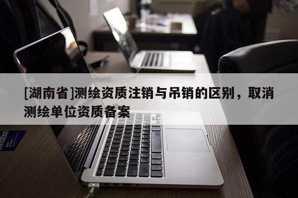[湖南省]測繪資質注銷與吊銷的區(qū)別，取消測繪單位資質備案