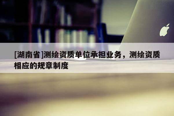 [湖南省]測(cè)繪資質(zhì)單位承擔(dān)業(yè)務(wù)，測(cè)繪資質(zhì)相應(yīng)的規(guī)章制度