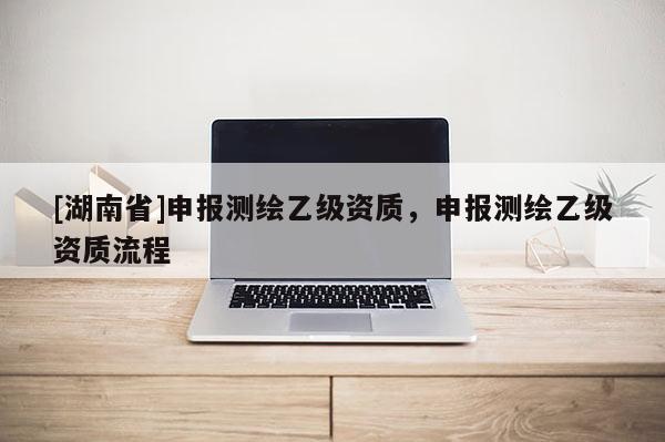 [湖南省]申報(bào)測(cè)繪乙級(jí)資質(zhì)，申報(bào)測(cè)繪乙級(jí)資質(zhì)流程