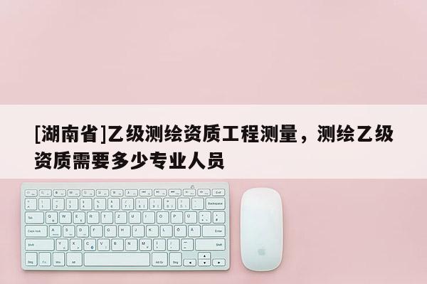[湖南省]乙級測繪資質(zhì)工程測量，測繪乙級資質(zhì)需要多少專業(yè)人員