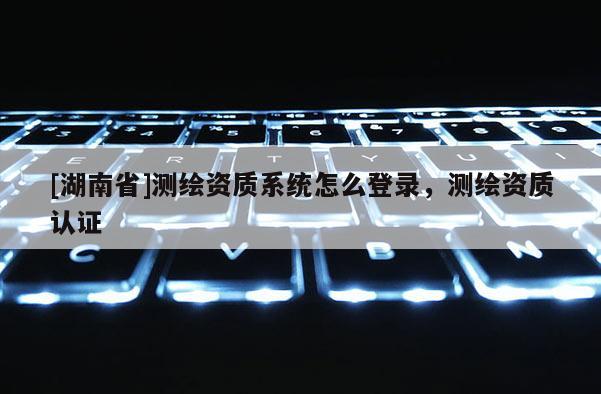 [湖南省]測(cè)繪資質(zhì)系統(tǒng)怎么登錄，測(cè)繪資質(zhì)認(rèn)證