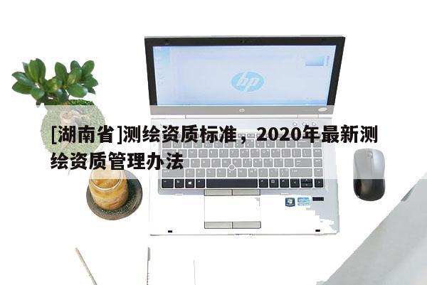 [湖南省]測繪資質(zhì)標(biāo)準(zhǔn)，2020年最新測繪資質(zhì)管理辦法