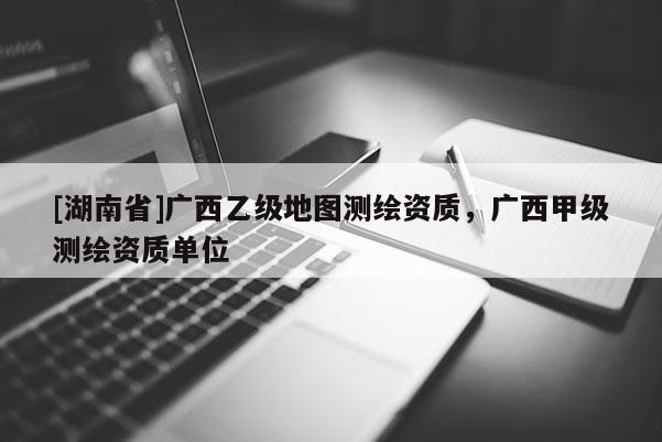 [湖南省]廣西乙級地圖測繪資質(zhì)，廣西甲級測繪資質(zhì)單位