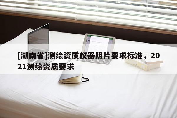 [湖南省]測繪資質(zhì)儀器照片要求標(biāo)準(zhǔn)，2021測繪資質(zhì)要求