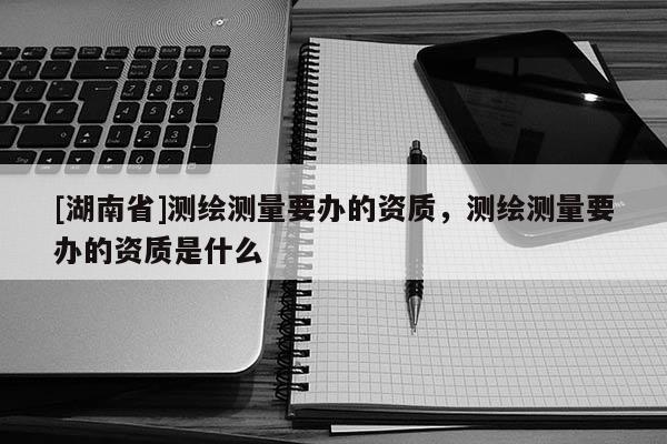 [湖南省]測繪測量要辦的資質(zhì)，測繪測量要辦的資質(zhì)是什么