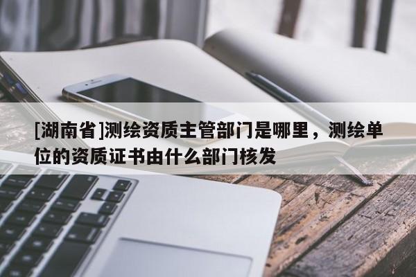 [湖南省]測繪資質(zhì)主管部門是哪里，測繪單位的資質(zhì)證書由什么部門核發(fā)