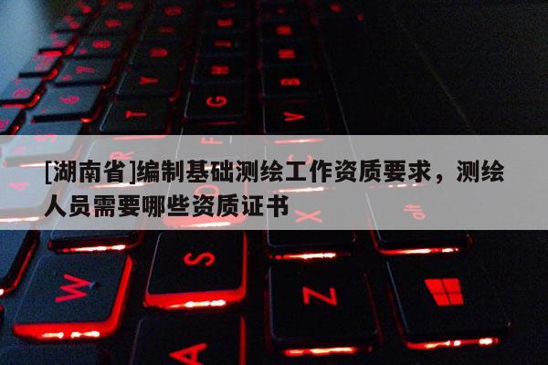[湖南省]編制基礎(chǔ)測繪工作資質(zhì)要求，測繪人員需要哪些資質(zhì)證書