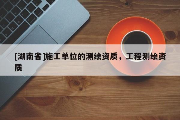 [湖南省]施工單位的測繪資質(zhì)，工程測繪資質(zhì)