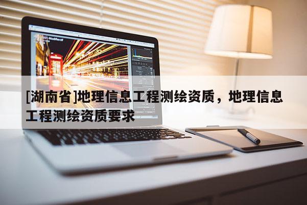 [湖南省]地理信息工程測(cè)繪資質(zhì)，地理信息工程測(cè)繪資質(zhì)要求