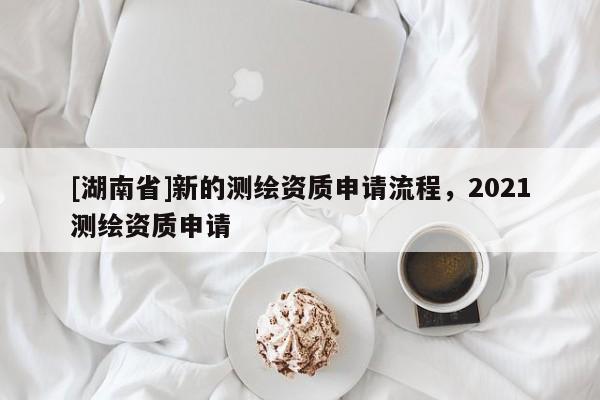 [湖南省]新的測繪資質(zhì)申請流程，2021測繪資質(zhì)申請