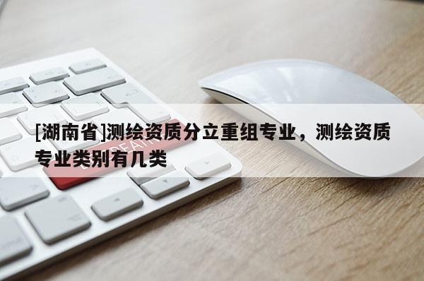 [湖南省]測繪資質(zhì)分立重組專業(yè)，測繪資質(zhì)專業(yè)類別有幾類
