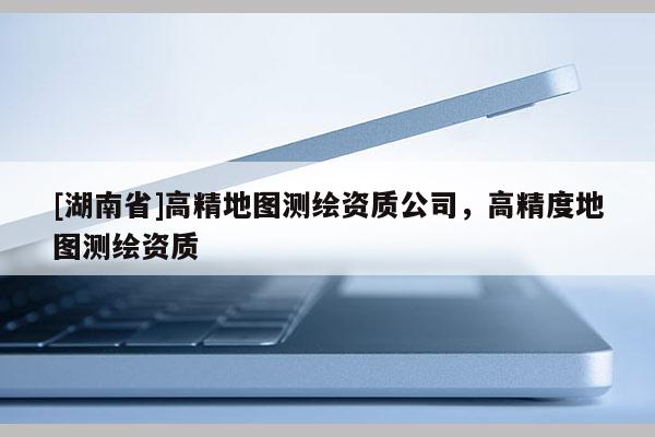 [湖南省]高精地圖測繪資質(zhì)公司，高精度地圖測繪資質(zhì)