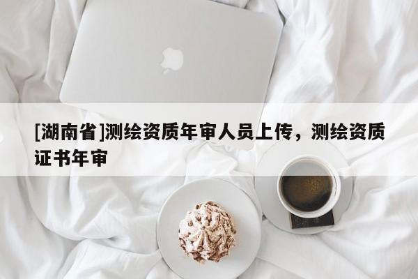 [湖南省]測繪資質(zhì)年審人員上傳，測繪資質(zhì)證書年審