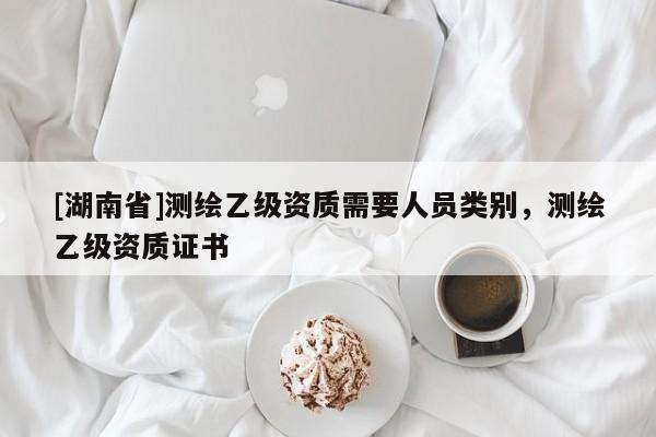 [湖南省]測(cè)繪乙級(jí)資質(zhì)需要人員類別，測(cè)繪乙級(jí)資質(zhì)證書