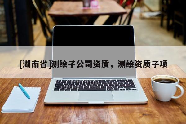 [湖南省]測(cè)繪子公司資質(zhì)，測(cè)繪資質(zhì)子項(xiàng)